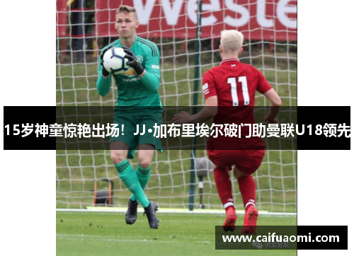15岁神童惊艳出场！JJ·加布里埃尔破门助曼联U18领先